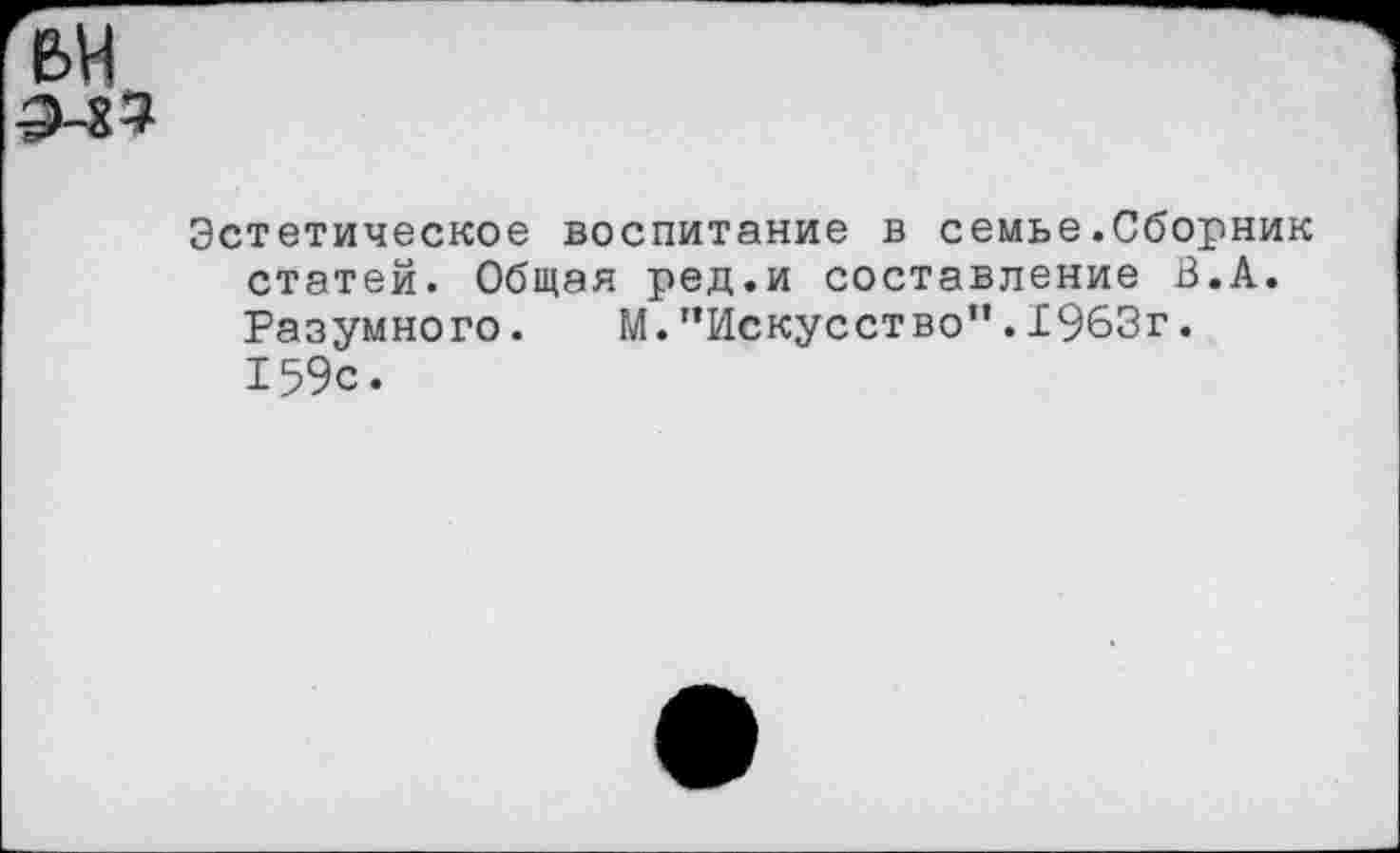 ﻿Эстетическое воспитание в семье.Сборник статей. Общая ред.и составление В.А. Разумного. М."Искусство".1963г. 159с.